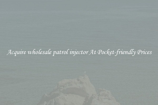 Acquire wholesale patrol injector At Pocket-friendly Prices
